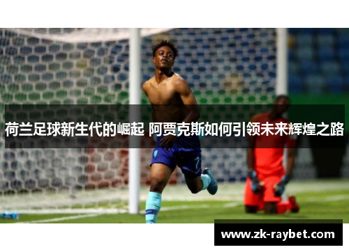 荷兰足球新生代的崛起 阿贾克斯如何引领未来辉煌之路