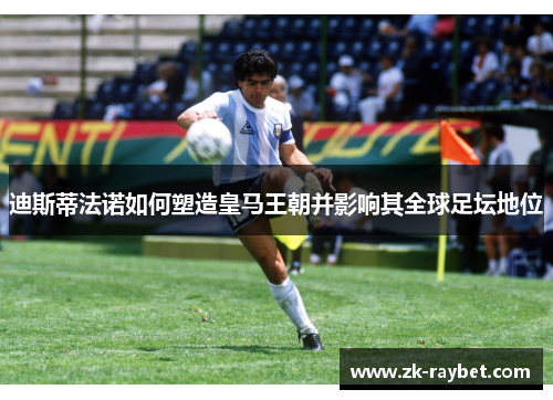 迪斯蒂法诺如何塑造皇马王朝并影响其全球足坛地位