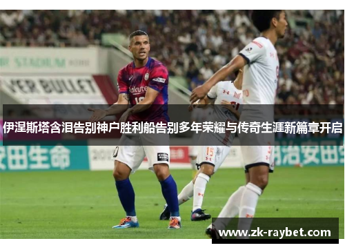 伊涅斯塔含泪告别神户胜利船告别多年荣耀与传奇生涯新篇章开启