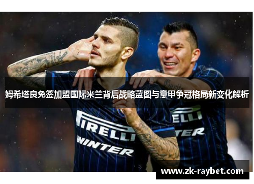 姆希塔良免签加盟国际米兰背后战略蓝图与意甲争冠格局新变化解析