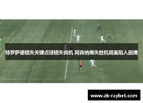 特罗萨德错失关键点球错失良机 阿森纳痛失胜机局面陷入困境