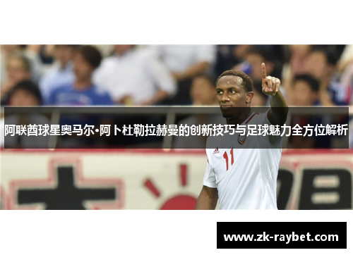 阿联酋球星奥马尔·阿卜杜勒拉赫曼的创新技巧与足球魅力全方位解析